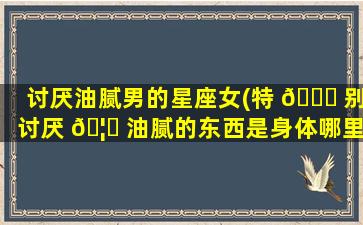 讨厌油腻男的星座女(特 🐝 别讨厌 🦟 油腻的东西是身体哪里不好)